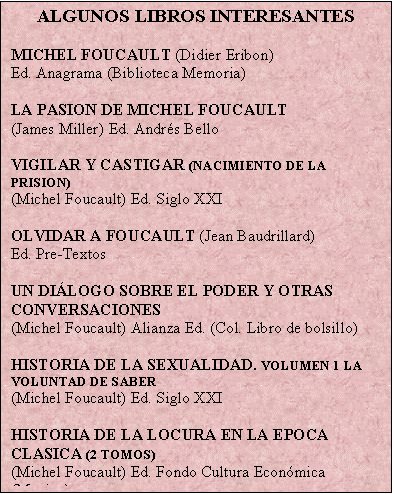 Cuadro de texto: ALGUNOS LIBROS INTERESANTES

MICHEL FOUCAULT (Didier Eribon)
Ed. Anagrama (Biblioteca Memoria)

LA PASION DE MICHEL FOUCAULT
(James Miller) Ed. Andrs Bello

VIGILAR Y CASTIGAR (NACIMIENTO DE LA PRISION)
(Michel Foucault) Ed. Siglo XXI

OLVIDAR A FOUCAULT (Jean Baudrillard)
Ed. Pre-Textos

UN DILOGO SOBRE EL PODER Y OTRAS CONVERSACIONES
(Michel Foucault) Alianza Ed. (Col. Libro de bolsillo)

HISTORIA DE LA SEXUALIDAD. VOLUMEN 1 LA VOLUNTAD DE SABER
(Michel Foucault) Ed. Siglo XXI

HISTORIA DE LA LOCURA EN LA EPOCA CLASICA (2 TOMOS)
(Michel Foucault) Ed. Fondo Cultura Econmica (Mexico)
