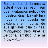 Cuadro de texto: Batiatto dice de la msica actual que es peor an que la situacin poltica de nuestros das. La cul- tura moderna es puesta en evidencia en muchas de sus geniales cancio- nes. Pongamos bajo llave al personal artstico y a la falsa cultura