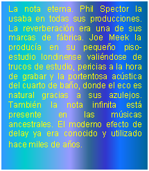 Cuadro de texto: La nota eterna. Phil Spector la usaba en todas sus producciones. La reverberacin era una de sus marcas de fbrica. Joe Meek la produca en su pequeo piso-estudio londinense valindose de trucos de estudio, pericias a la hora de grabar y la portentosa acstica del cuarto de bao, donde el eco es natural gracias a sus azulejos. Tambin la nota infinita est presente en las msicas ancestrales. El moderno efecto de delay ya era conocido y utilizado hace miles de aos.